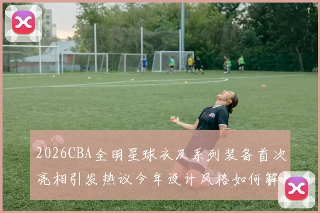 2026CBA全明星球衣及系列装备首次亮相引发热议今年设计风格如何解析