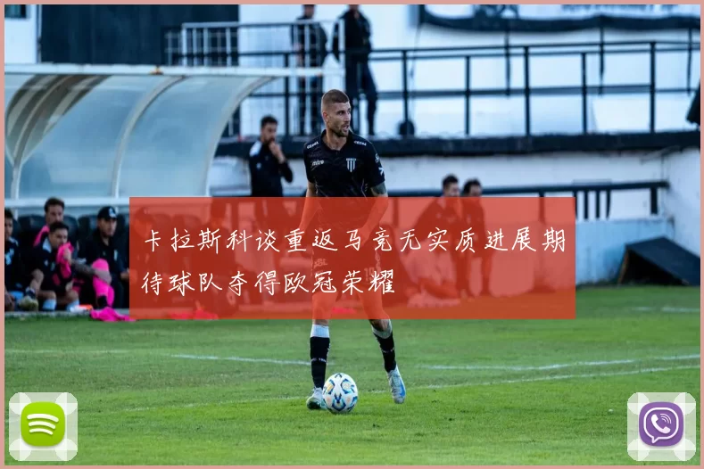卡拉斯科谈重返马竞无实质进展期待球队夺得欧冠荣耀