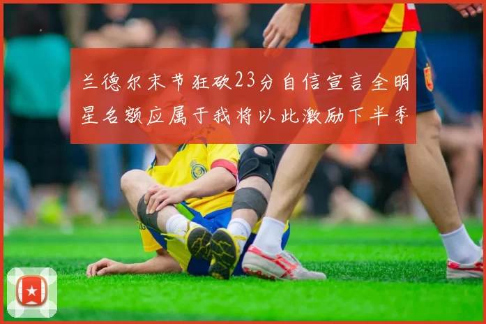 兰德尔末节狂砍23分自信宣言全明星名额应属于我将以此激励下半季表现