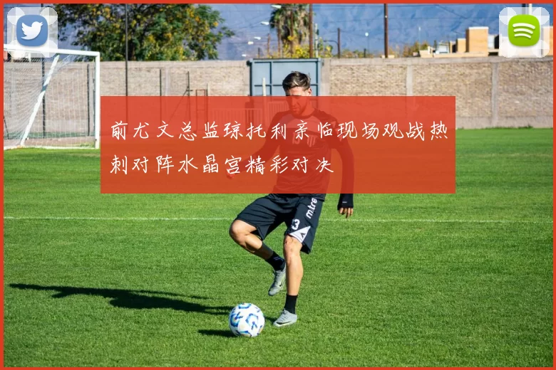 前尤文总监琼托利亲临现场观战热刺对阵水晶宫精彩对决
