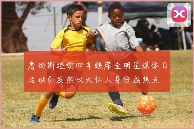 詹姆斯连续四年缺席全明星媒体日活动引发热议大忙人身份成焦点