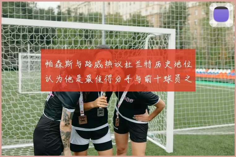 帕森斯与路威热议杜兰特历史地位认为他是最佳得分手与前十球员之一