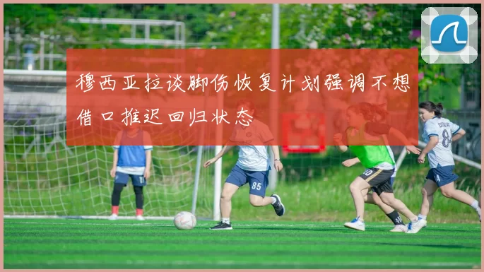 穆西亚拉谈脚伤恢复计划强调不想借口推迟回归状态