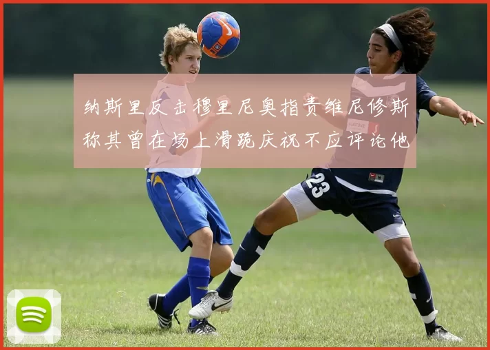 纳斯里反击穆里尼奥指责维尼修斯称其曾在场上滑跪庆祝不应评论他人