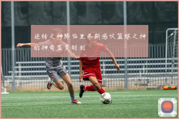 逆转之神降临里弗斯感叹篮球之神的神奇显灵时刻