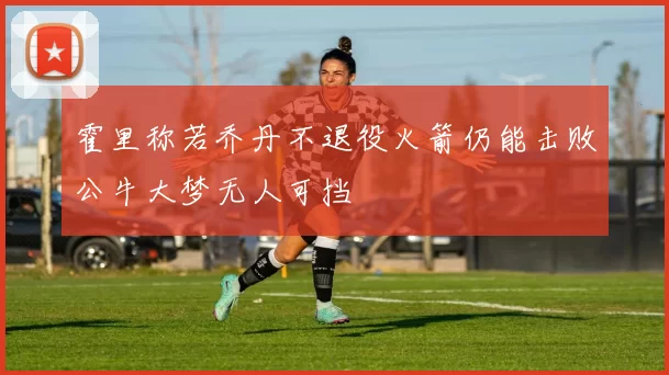 霍里称若乔丹不退役火箭仍能击败公牛大梦无人可挡