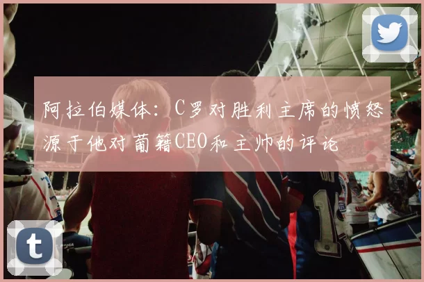 阿拉伯媒体：C罗对胜利主席的愤怒源于他对葡籍CEO和主帅的评论