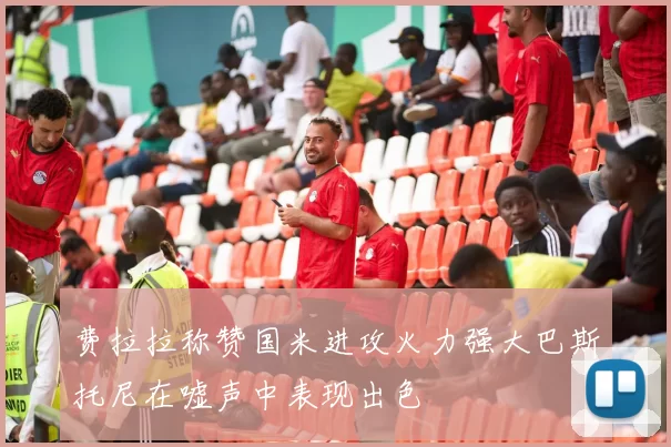费拉拉称赞国米进攻火力强大巴斯托尼在嘘声中表现出色
