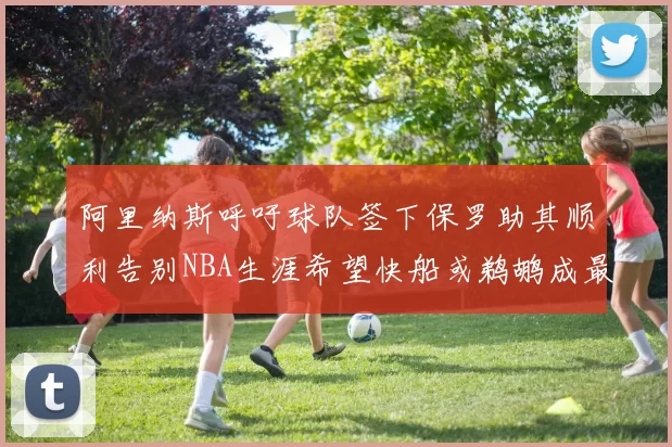 阿里纳斯呼吁球队签下保罗助其顺利告别NBA生涯希望快船或鹈鹕成最佳选择