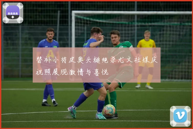 替补小将皮奥头槌绝杀尤文社媒庆祝照展现激情与喜悦