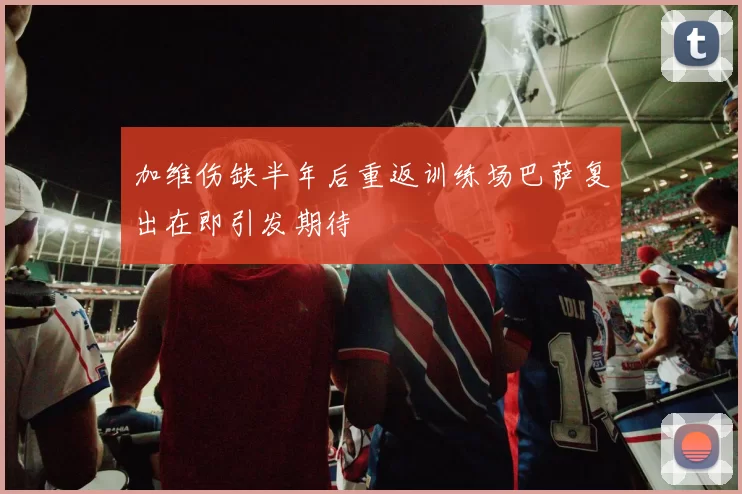 加维伤缺半年后重返训练场巴萨复出在即引发期待