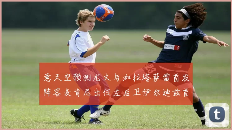 意天空预测尤文与加拉塔萨雷首发阵容麦肯尼出任左后卫伊尔迪兹首发出战