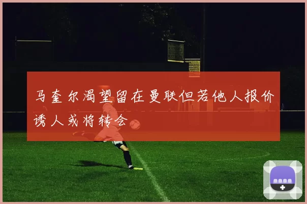 马奎尔渴望留在曼联但若他人报价诱人或将转会