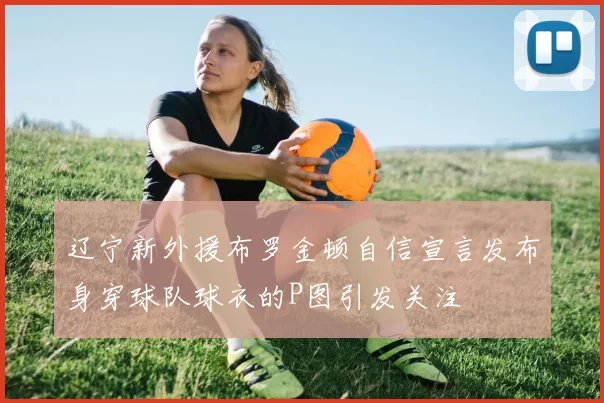 辽宁新外援布罗金顿自信宣言发布身穿球队球衣的P图引发关注