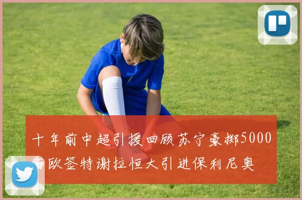 十年前中超引援回顾苏宁豪掷5000万欧签特谢拉恒大引进保利尼奥
