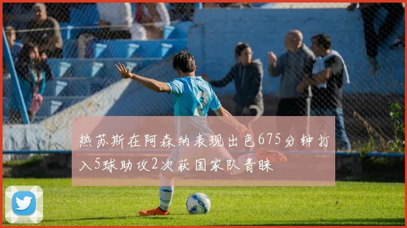 热苏斯在阿森纳表现出色675分钟打入5球助攻2次获国家队青睐